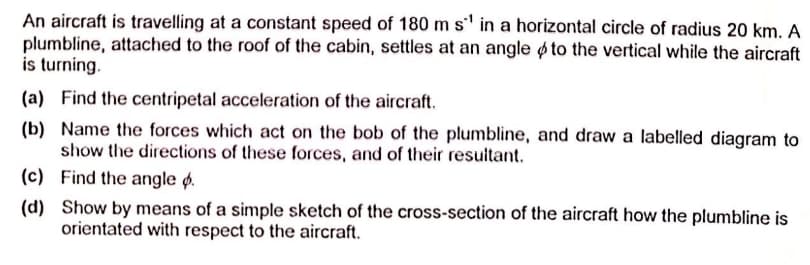 An aircraft is travelling at a constant speed of 180 m s' in a horizontal circle of radius 20 km. A
plumbline, attached to the roof of the cabin, settles at an angle ø to the vertical while the aircraft
is turning.
(a) Find the centripetal acceleration of the aircraft.
(b) Name the forces which act on the bob of the plumbline, and draw a labelled diagram to
show the directions of these forces, and of their resuitant.
(c) Find the angle ø.
(d) Show by means of a simple sketch of the cross-section of the aircraft how the plumbline is
orientated with respect to the aircraft.
