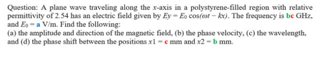 Question: A plane wave traveling along the x-axis in a polystyrene-filled region with relative
permittivity of 2.54 has an electric field given by Ey = Eo cos(mt – kx). The frequency is bc GHz,
and Eo = a V/m. Find the following:
(a) the amplitude and direction of the magnetic field, (b) the phase velocity, (c) the wavelength,
and (d) the phase shift between the positions x1 = c mm and x2 = b mm.
