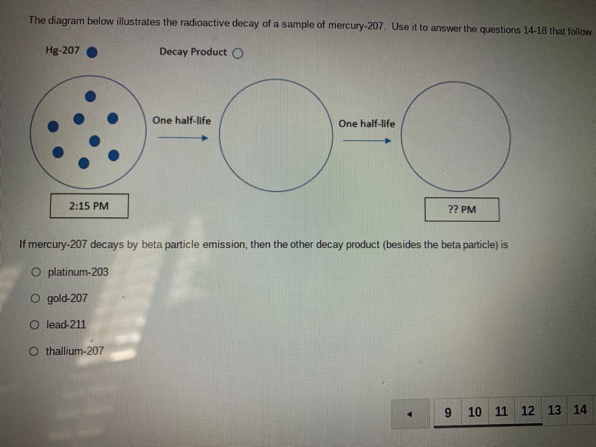 The diagram below illustrates the radioactive decay of a sample of mercury-207. Use it to answer the questions 14-18 that follow.
Hg-207
Decay Product O
One half-life
One half-life
2:15 PM
?? PM
If mercury-207 decays by beta particle emission, then the other decay product (besides the beta particle) is
O platinum-203
O gold-207
O lead-211
O thallium-207
9.
10 11
12 13 14
