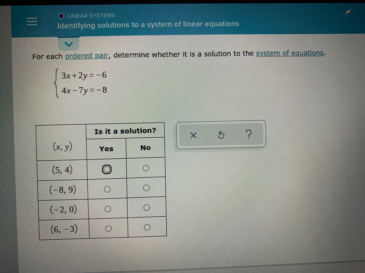 O LINEAR SYSTEMS
Identifying solutions to a system of linear equations
For each ordered pair, determine whether it is a solution to the system of equations.
3x+2y= -6
4x- 7y=-8
Is it a solution?
(x, y)
Yes
No
(5, 4)
(-8, 9)
(-2, 0)
(6, -3)
