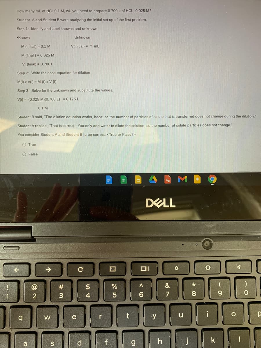 How many mL of HCI, 0.1 M, will you need to prepare 0.700 L of HCL, 0.025 M?
Student A and Student
were analyzing the initial set up of the first problem.
Step 1: Identify and label knowns and unknown
•Known
Unknown
M (initial) = 0.1 M
V(initial) = ? mL
M (final ) = 0.025 M
V (final) = 0.700 L
Step 2: Write the base equation for dilution
M(1) x V(i) = M (f) x V (f)
Step 3: Solve for the unknown and substitute the values.
V(i) = (0.025 M)(0.700 L) = 0.175 L
0.1 M
Student B said, "The dilution equation works, because the number of particles of solute that is transferred does not change during the dilution."
Student A replied, "That is correct. You only add water to dilute the solution, so the number of solute particles does not change."
You consider Student A and Student B to be correct. <True or False?>
O True
O False
DELL
->
$4
&
2
4
6.
7
8
9.
y u
i
W
e
r
f
h | j
k
# M
