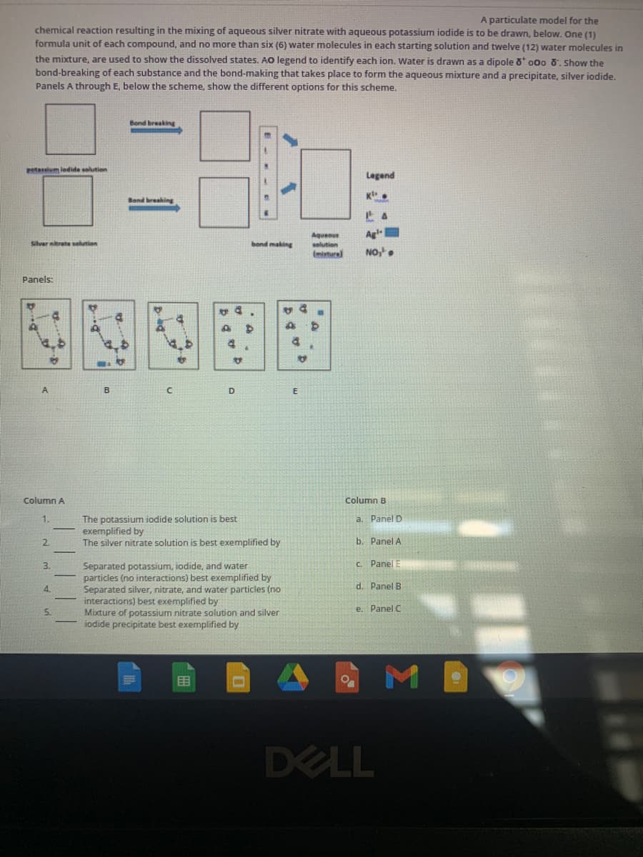 A particulate model for the
chemical reaction resulting in the mixing of aqueous siver nitrate with aqueous potassium iodide is to be drawn, below. One (1)
formula unit of each compound, and no more than six (6) water molecules in each starting solution and twelve (12) water molecules in
the mixture, are used to show the dissolved states. AO legend to identify each ion. Water is drawn as a dipole o 000 0. Show the
bond-breaking of each substance and the bond-making that takes place to form the aqueous mixture and a precipitate, silver iodide.
Panels A through E, below the scheme, show the different options for this scheme.
Bond breaking
Petaslum lodide solution
Legend
Band breaking
anoenby
Agl
Silver nitrate selution
bond making
solution
(miture
NO,
Panels:
A
B
D
Column A
Column B
The potassium iodide solution is best
exemplified by
The silver nitrate solution is best exemplified by
a. Panel D
2.
b. Panel A
3.
C. Panel
Separated potassium, iodide, and water
particles (no interactions) best exemplified by
Separated silver, nitrate, and water particles (no
interactions) best exemplified by
Mixture of potassium nitrate solution and silver
iodide precipitate
d. Panel B
4.
5.
e. Panel C
exemplified by
目
DELL
