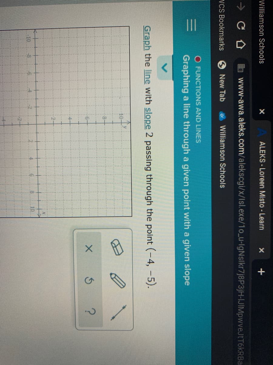 Williamson Schools
ALEKS- Loreen Misto - Learn
www-awa.aleks.com/alekscgi/x/Isl.exe/1o_u-lgNslkr7j8P3jH-IJIMpwveJtT6kRBa
VCS Bookmarks
New Tab
Williamson Schools
O FUNCTIONS AND LINES
Graphing a line through a given point with a given slope
Graph the line with slope 2 passing through the point (-4, -5).
10
-10.
