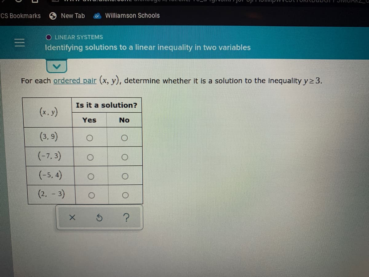 CS Bookmarks
New Tab
Williamson Schools
O LINEAR SYSTEMS
Identifying solutions to a linear inequality in two variables
For each ordered pair (x, y), determine whether it is a solution to the inequality y2 3.
Is it a solution?
(x. y)
Yes
No
(3, 9)
(-7, 3)
(-5, 4)
(2, - 3)
