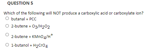 QUESTION 5
Which of the following will NOT produce a carboxylic acid or carboxylate ion?
O butanal + PCC
O 2-butene + 03/H202
2-butene + KMno4/H*
O 1-butanol + H2Cr04
