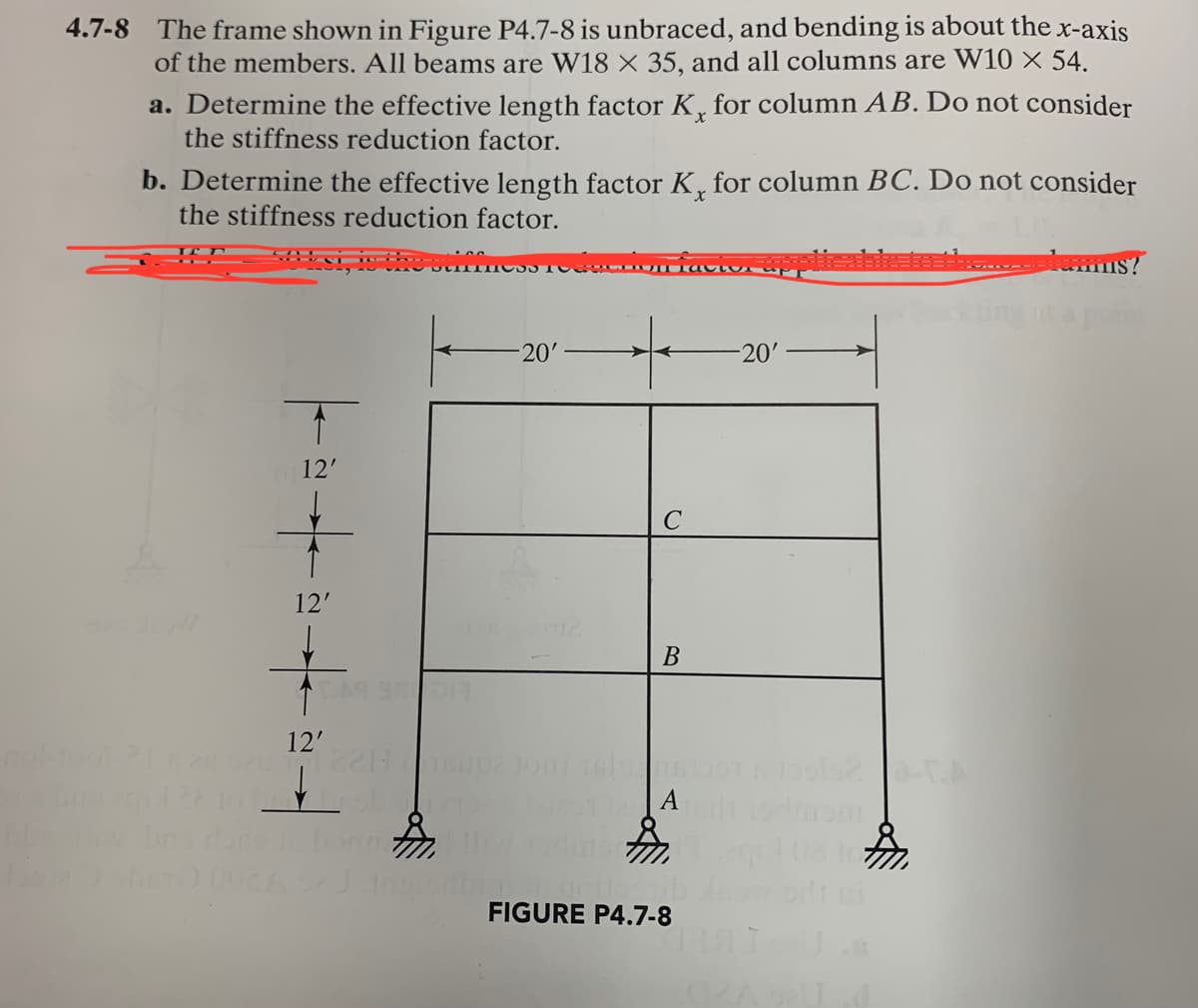 4.7-8 The frame shown in Figure P4.7-8 is unbraced, and bending is about the x-axis
of the members. All beams are W18 X 35, and all columns are W10 × 54.
a. Determine the effective length factor K, for column AB. Do not consider
the stiffness reduction factor.
b. Determine the effective length factor K, for column BC. Do not consider
the stiffness reduction factor.
*+-+-
12'
12'
12'
520 2211
1012
TH
-20'
C
B
A
FIGURE P4.7-8
-20'
......bums?
pom