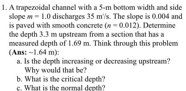 1. A trapezoidal channel with a 5-m bottom width and side
slope m = 1.0 discharges 35 m'/s. The slope is 0.004 and
is paved with smooth concrete (n = 0.012). Determine
the depth 3.3 m upstream from a section that has a
measured depth of 1.69 m. Think through this problem
(Ans: ~1.64 m):
a. Is the depth increasing or decreasing upstream?
Why would that be?
b. What is the critical depth?
c. What is the normal depth?

