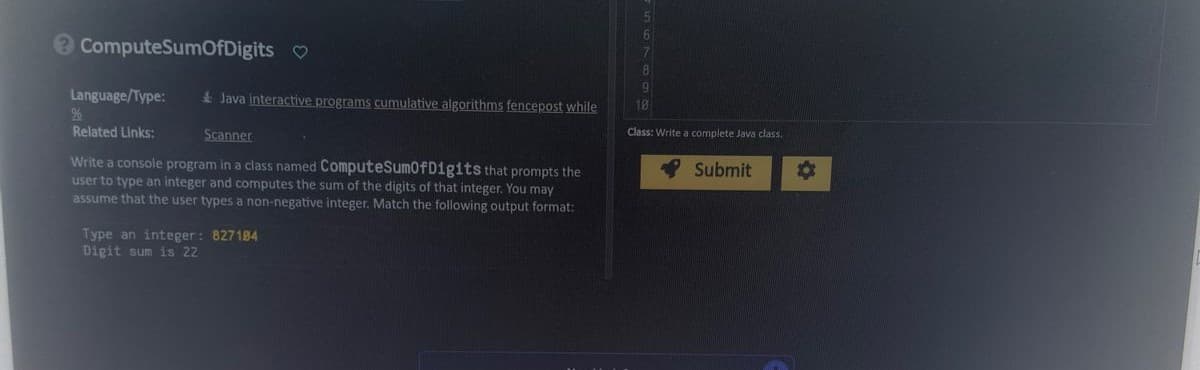 ? ComputeSumOfDigits
Java interactive programs cumulative algorithms fencepost while
Scanner
Write a console program in a class named ComputeSumOfDigits that prompts the
user to type an integer and computes the sum of the digits of that integer. You may
assume that the user types a non-negative integer. Match the following output format:
Language/Type:
%
Related Links:
Type an integer: 827184
Digit sum is 22
9
Class: Write a complete Java class.
Submit
O