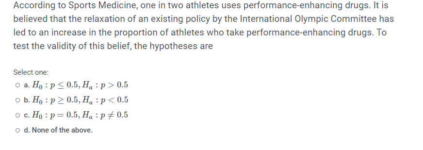 According to Sports Medicine, one in two athletes uses performance-enhancing drugs. It is
believed that the relaxation of an existing policy by the International Olympic Committee has
led to an increase in the proportion of athletes who take performance-enhancing drugs. To
test the validity of this belief, the hypotheses are
Select one:
о а. Но : р<0.5, Н, : р> 0.5
оБ. Но : р> 0.5, Н, : р<0.5
о с. Но : р— 0.5, Н, : р#0.5
o d. None of the above.
