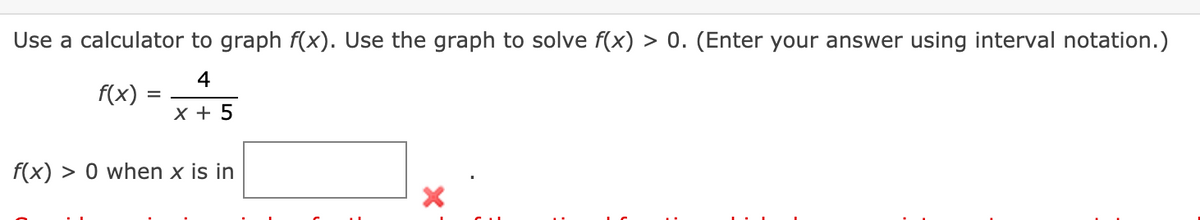 Use a calculator to graph f(x). Use the graph to solve f(x) > 0. (Enter your answer using interval notation.)
4
f(x)
X + 5
f(x) > 0 when x is in
