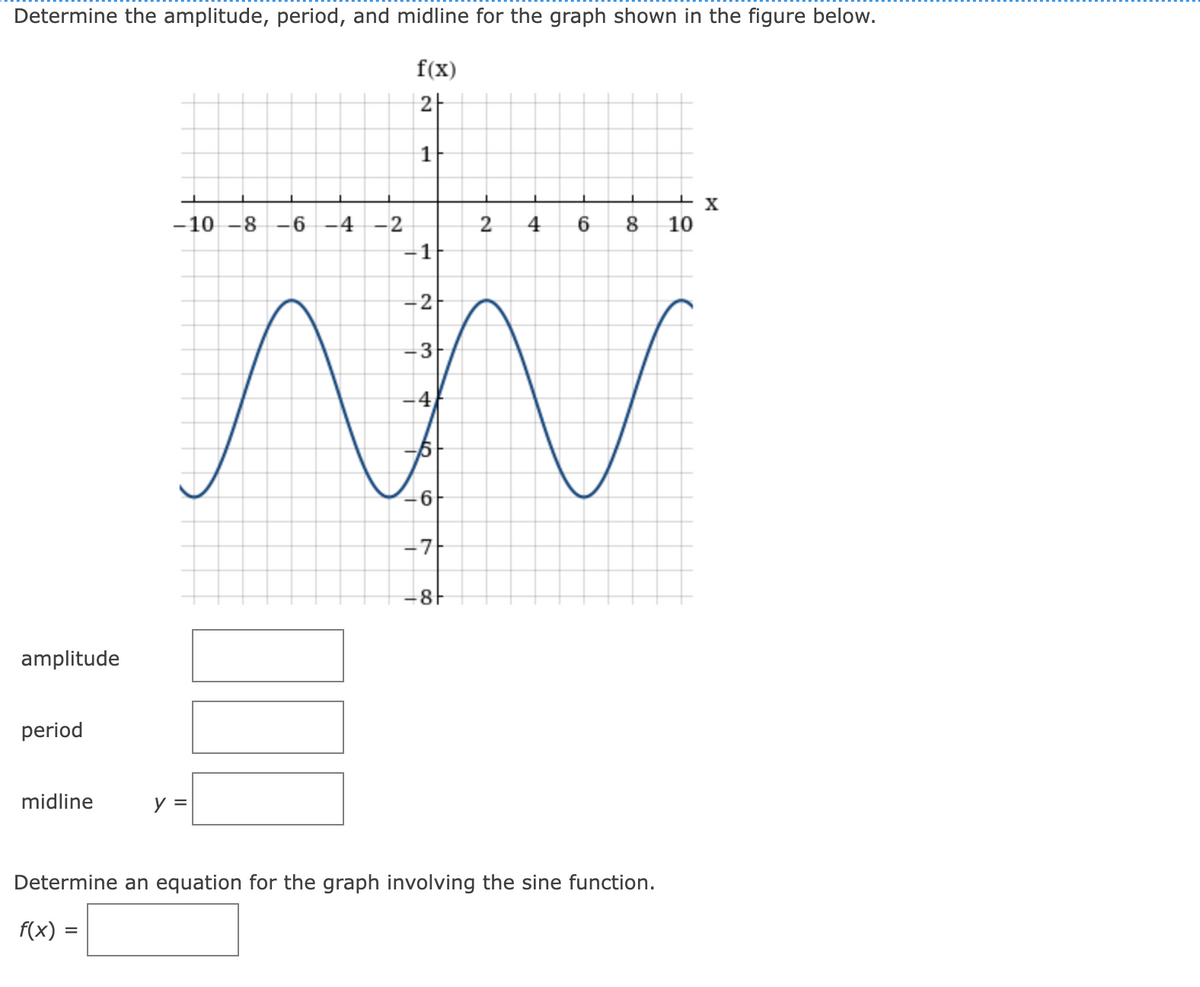 Determine the amplitude, period, and midline for the graph shown in the figure below.
f(x)
2|
+ x
10
-10 -8 -6
4
-2
2
4
6.
8.
-1
2
3
-4
6
-7
amplitude
period
midline
y =
Determine an equation for the graph involving the sine function.
f(x) =
