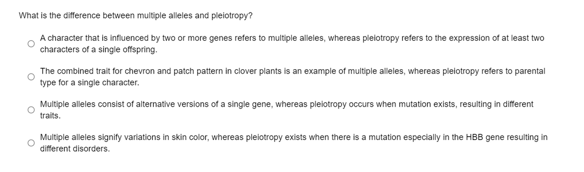 What is the difference between multiple alleles and pleiotropy?
A character that is influenced by two or more genes refers to multiple alleles, whereas pleiotropy refers to the expression of at least two
characters of a single offspring.
The combined trait for chevron and patch pattern in clover plants is an example of multiple alleles, whereas pleiotropy refers to parental
type for a single character.
Multiple alleles consist of alternative versions of a single gene, whereas pleiotropy occurs when mutation exists, resulting in different
traits.
Multiple alleles signify variations in skin color, whereas pleiotropy exists when there is a mutation especially in the HBB gene resulting in
different disorders.
