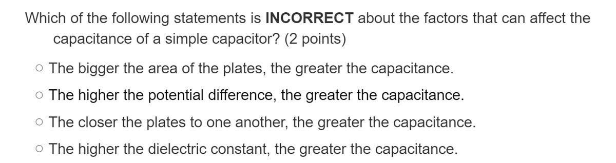 Which of the following statements is INCORRECT about the factors that can affect the
capacitance of a simple capacitor? (2 points)
o The bigger the area of the plates, the greater the capacitance.
o The higher the potential difference, the greater the capacitance.
o The closer the plates to one another, the greater the capacitance.
o The higher the dielectric constant, the greater the capacitance.
