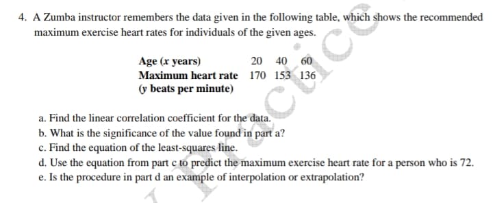 4. A Zumba instructor remembers the data given in the following table, which shows the recommended
maximum exercise heart rates for individuals of the given ages.
Age (x years)
20 40 60
Maximum heart rate 170 153 136
(y beats per minute)
cuce
a. Find the linear correlation coefficient for the data.
b. What is the significance of the value found in part a?
c. Find the equation of the least-squares line.
d. Use the equation from part c to predict the maximum exercise heart rate for a person who is 72.
e. Is the procedure in part d an example of interpolation or extrapolation?
