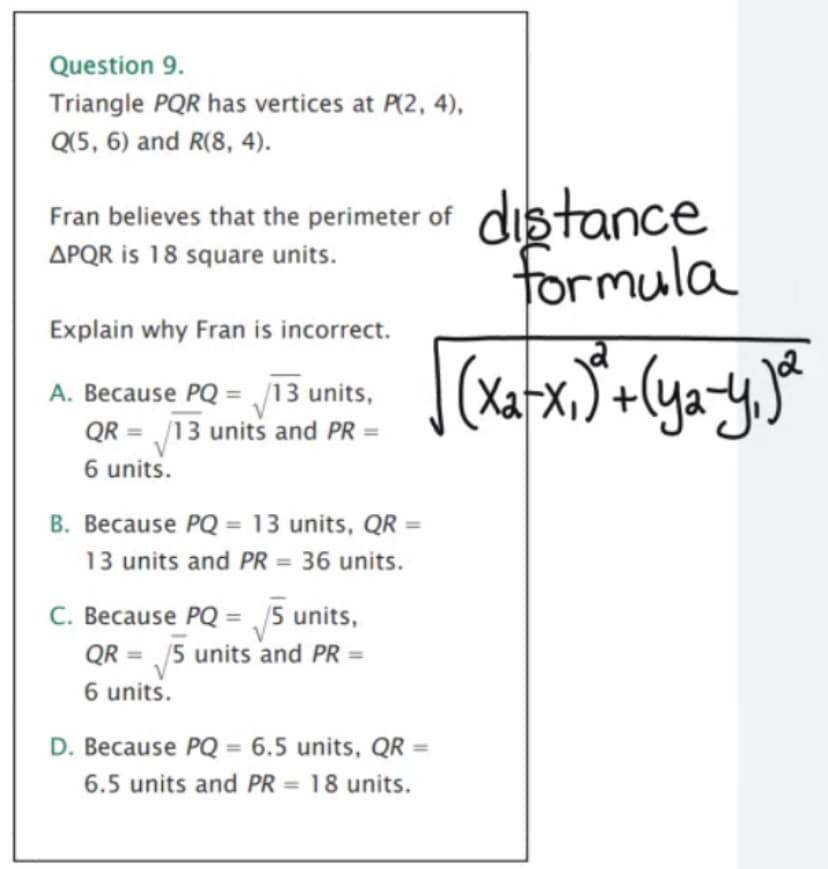 Question 9.
Triangle PQR has vertices at P(2, 4),
Q(5, 6) and R(8, 4).
Fran believes that the perimeter of distance
APQR is 18 square units.
formula
Explain why Fran is incorrect.
Xat
A. Because PQ = /13 units,
QR = /13 units and PR =
6 units.
%3D
B. Because PQ = 13 units, QR =
13 units and PR = 36 units.
C. Because PQ = /5 units,
QR = 5 units and PR =
%3D
6 units.
D. Because PQ = 6.5 units, QR =
6.5 units and PR = 18 units.
