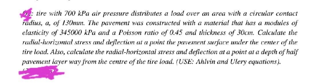 tire with 700 kPa air pressure distributes a load over an area with a circular contact
radius, a, of 130mm. The pavement was constructed with a material that has a modules of
elasticity of 345000 kPa and a Poisson ratio of 0.45 and thickness of 30cm. Calculate the
rudial-horizontal stress and deflection at a point the pavement surface under the center of the
tire load. Also, calculate the radial-horizontal stress and deflection at a point at a depth of half
pavement layer way from the centre of the tire load. (USE: Ahlvin and Ulery equations).
