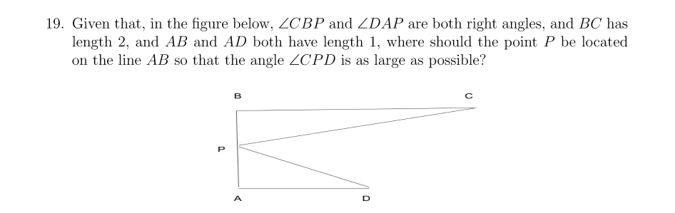 Given that, in the figure below, ZCBP and ZDAP are both right angles, and BC has
length 2, and AB and AD both have length 1, where should the point P be located
on the line AB so that the angle ZCPD is as large as possible?
