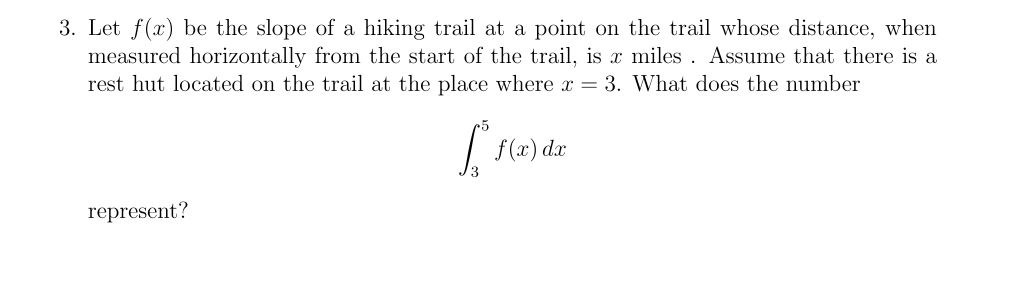 3. Let f(x) be the slope of a hiking trail at a point on the trail whose distance, when
measured horizontally from the start of the trail, is x miles . Assume that there is a
rest hut located on the trail at the place where x = 3. What does the number
f (x) dx
represent?
