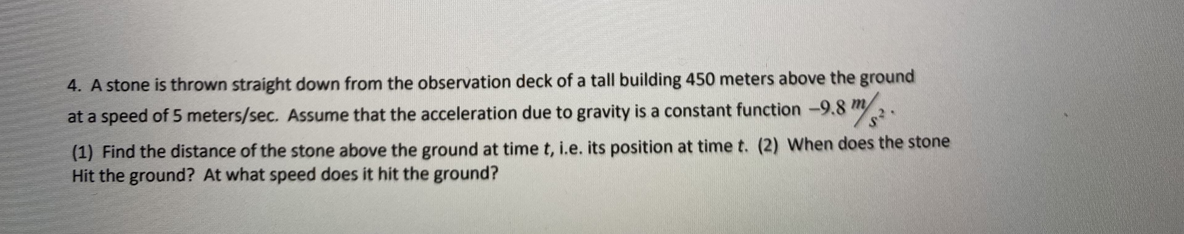 4. A stone is thrown straight down from the observation deck of a tall building 450 meters above the ground
at a speed of 5 meters/sec. Assume that the acceleration due to gravity is a constant function -9.8 m2.
(1) Find the distance of the stone above the ground at time t, i.e. its position at time t. (2) When does the stone
Hit the ground? At what speed does it hit the ground?
