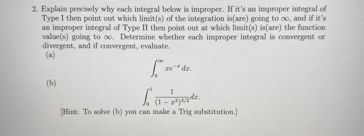 2. Explain precisely why each integral below is improper. If it's an improper integral of
Type I then point out which limit(s) of the integration is(are) going to o, and if it's
an improper integral of Type II then point out at which limit(s) is(are) the function
value(s) going to oo. Determine whether each improper integral is convergent or
divergent, and if convergent, evaluate.
(a)
xe¯® dx.
(b)
1
1
(1 – x²)3/2 dx.
Hint: To solve (b) you can make a Trig substitution.]
