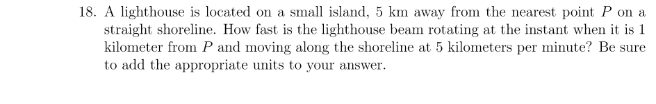 A lighthouse is located on a small island, 5 km away from the nearest point P on a
straight shoreline. How fast is the lighthouse beam rotating at the instant when it is 1
kilometer from P and moving along the shoreline at 5 kilometers per minute? Be sure
to add the appropriate units to your answer.
