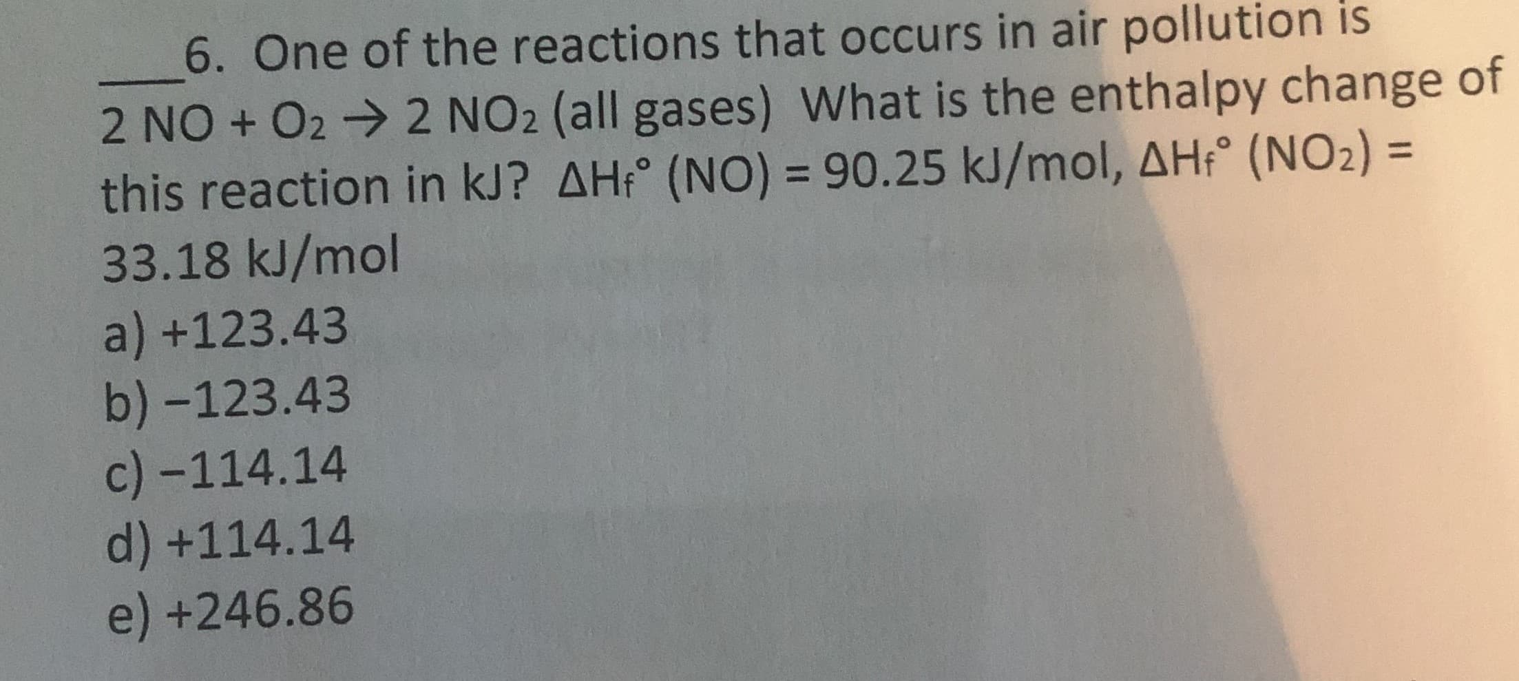 6. One of the reactions that occurs in air pollution is
2 NO + 02 → 2 NO2 (all gases) What is the enthalpy change of
this reaction in kJ? AH;° (NO) = 90.25 kJ/mol, AH:° (NO2) =
33.18 kJ/mol
a) +123.43
b) -123.43
c) -114.14
d) +114.14
e) +246.86
%3D
%3D
