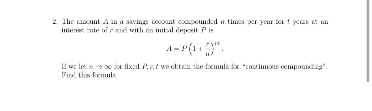 2. The amount A in a savings account compounded n times per year for t years at an
interest rate of r and with an initial deposit P is
nt
A = P (1++
If we let n → o for fixed P, r,t we obtain the formula for "continuous compounding".
Find this formula.
