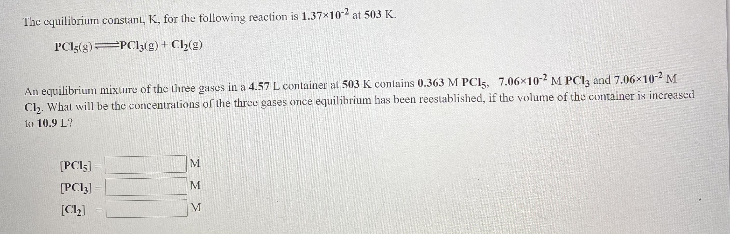 The equilibrium constant, K, for the following reaction is 1.37×10-² at 503 R.
PCI5(g) PC13(g) + C2(g)
An equilibrium mixture of the three gases in a 4.57 L container at 503 K contains 0.363 M PCI5, 7.06×10-2 M PClą and 7.06×10-2 M
Clh. What will be the concentrations of the three gases once equilibrium has been reestablished, if the volume of the container is increased
to 10.9 L?
