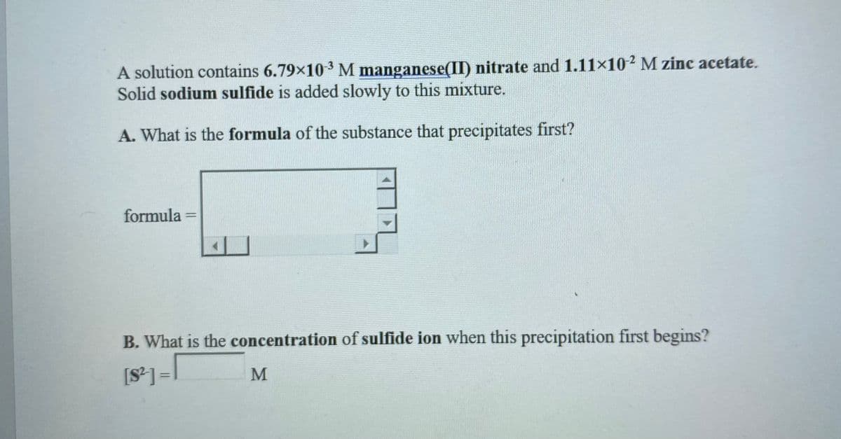 A solution contains 6.79x103 M manganese(II) nitrate and 1.11×10² M zinc acetate.
Solid sodium sulfide is added slowly to this mixture.
A. What is the formula of the substance that precipitates first?
formula
%3D
B. What is the concentration of sulfide ion when this precipitation first begins?
[S] =
M
