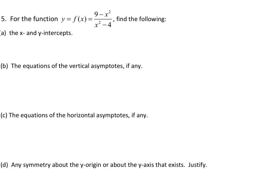 9-x
5. For the function y = f(x) =
x? -4
find the following:
a) the x- and y-intercepts.
(b) The equations of the vertical asymptotes, if any.
(c) The equations of the horizontal asymptotes, if any.
