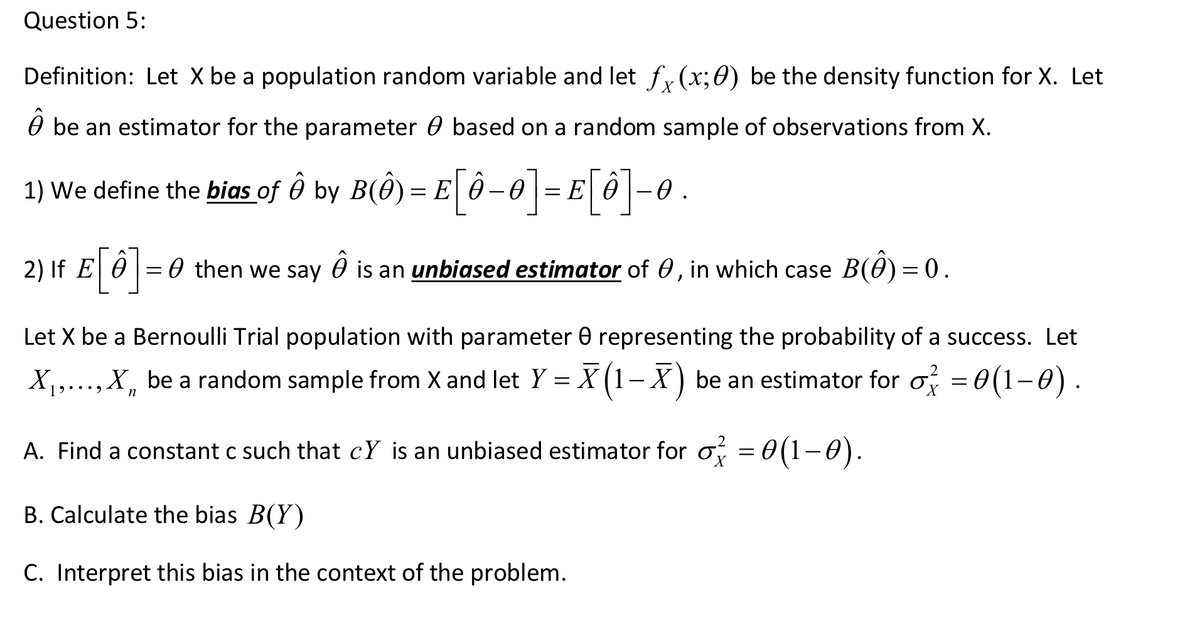 Question 5:
Definition: Let X be a population random variable and let f, (x;0) be the density function for X. Let
O be an estimator for the parameter 0 based on a random sample of observations from X.
1) We define the bias of Ô by B(Ô) = E ô–0|= E
E[ô]-0.
2) If E 0 = 0 then we say 0 is an unbiased estimator of 0, in which case B(0) = 0.
Let X be a Bernoulli Trial population with parameter 0 representing the probability of a success. Let
X1,...,X, be a random sample from X and let Y = X (1-X) be an estimator for o = 0(1-0).
••.
A. Find a constant c such that cY is an unbiased estimator for o, = 0(1-0).
B. Calculate the bias B(Y)
C. Interpret this bias in the context of the problem.

