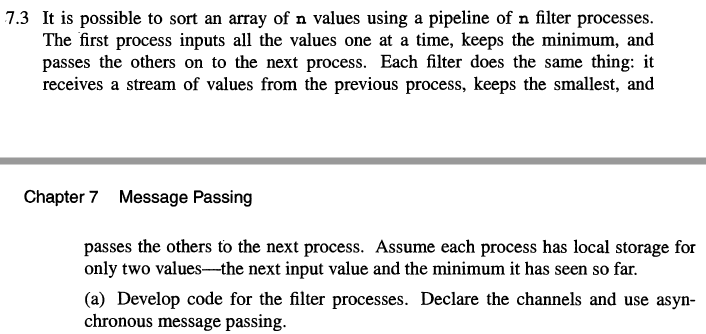 7.3 It is possible to sort an array of n values using a pipeline of n filter processes.
The first process inputs all the values one at a time, keeps the minimum, and
passes the others on to the next process. Each filter does the same thing: it
receives a stream of values from the previous process, keeps the smallest, and
Chapter 7 Message Passing
passes the others to the next process. Assume each process has local storage for
only two values--the next input value and the minimum it has seen so far.
(a) Develop code for the filter processes. Declare the channels and use asyn-
chronous message passing.
