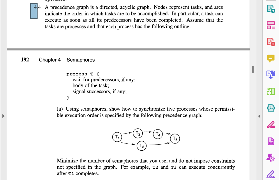 192
44 A precedence graph is a directed, acyclic graph. Nodes represent tasks, and arcs
indicate the order in which tasks are to be accomplished. In particular, a task can
execute as soon as all its predecessors have been completed. Assume that the
tasks are processes and that each process has the following outline:
Chapter 4 Semaphores
process T {
wait for predecessors, if any;
body of the task;
signal successors, if any;
}
(a) Using semaphores, show how to synchronize five processes whose permissi-
ble execution order is specified by the following precedence graph:
T₁
T₂
T3
T4)
T5
Minimize the number of semaphores that you use, and do not impose constraints
not specified in the graph. For example, T2 and T3 can execute concurrently
after T1 completes.
BI
Cre