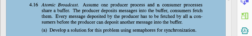 4.16 Atomic Broadcast. Assume one producer process and n consumer processes
share a buffer. The producer deposits messages into the buffer, consumers fetch
them. Every message deposited by the producer has to be fetched by all n con-
sumers before the producer can deposit another message into the buffer.
(a) Develop a solution for this problem using semaphores for synchronization.