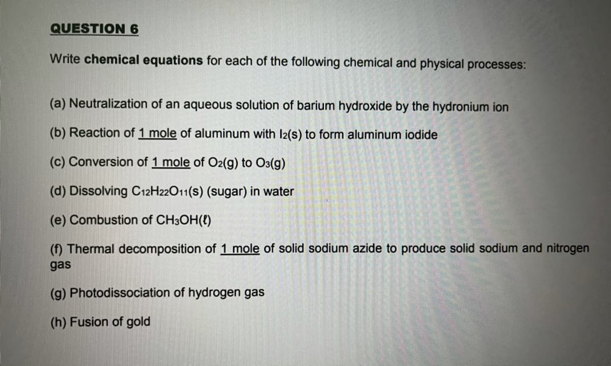 QUESTION 6
Write chemical equations for each of the following chemical and physical processes:
(a) Neutralization of an aqueous solution of barium hydroxide by the hydronium ion
(b) Reaction of 1 mole of aluminum with l2(s) to form aluminum iodide
(c) Conversion of 1 mole of O2(g) to O3(g)
(d) Dissolving C12H22011(s) (sugar) in water
(e) Combustion of CH3OH(t)
(f) Thermal decomposition of 1 mole of solid sodium azide to produce solid sodium and nitrogen
gas
(g) Photodissociation of hydrogen gas
(h) Fusion of gold
