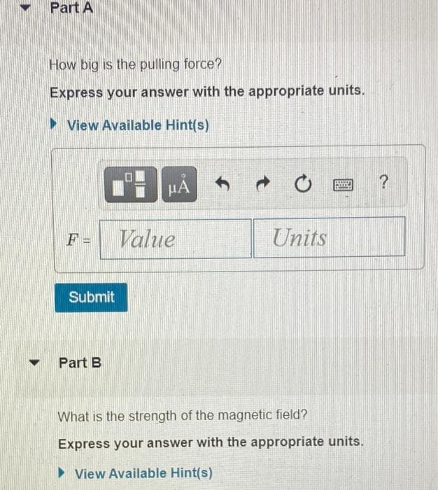 Part A
How big is the pulling force?
Express your answer with the appropriate units.
> View Available Hint(s)
HA
F =
Value
Units
Submit
Part B
What is the strength of the magnetic field?
Express your answer with the appropriate units.
• View Available Hint(s)
