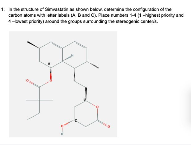 1. In the structure of Simvastatin as shown below, determine the configuration of the
carbon atoms with letter labels (A, B and C). Place numbers 1-4 (1-highest priority and
4 -lowest priority) around the groups surrounding the stereogenic center/s.
H.
