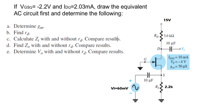 If Vasa= -2.2V and Ido=2.03MA, draw the equivalent
AC circuit first and determine the following:
15V
a. Determine gm-
b. Find ra.
c. Calculate Z; with and without r4. Compare results.
d. Find Z, with and without ra. Compare results.
e. Determine V, with and without ra. Compare results.
Rp2 3.6 kN
10 μΕ
D.
Ipss= 10 mA
Vp=-4 V
Ras = 50 µS
10 μΕ
R2 2.2k
Vi=60mV
