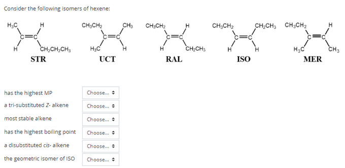 Consider the following isomers of hexene:
H3C
CH;CH2
CH3
CH;CH2
H
CH,CH2
CH,CH, CH;CH2
CH,CH,CH,
H3C
CH;CH3
CH3
H.
STR
UCT
RAL
ISO
MER
has the highest MP
Choose.
a tri-substituted Z- alkene
Choose.
most stable alkene
Choose.
has the highest boiling point
Choose.
a disubstituted cis- alkene
Choose.
the geometric isomer of ISO
Choose.
