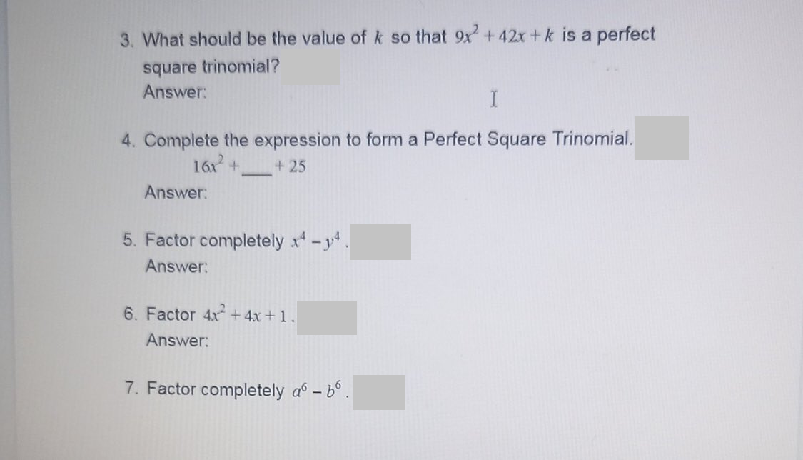 3. What should be the value of k so that 9x + 42x +k is a perfect
square trinomial?
Answer:
4. Complete the expression to form a Perfect Square Trinomial.
16x+
+ 25
Answer:
5. Factor completely x-y.
Answer:
6. Factor 4x + 4x+1.
Answer:
7. Factor completely a° – b°.

