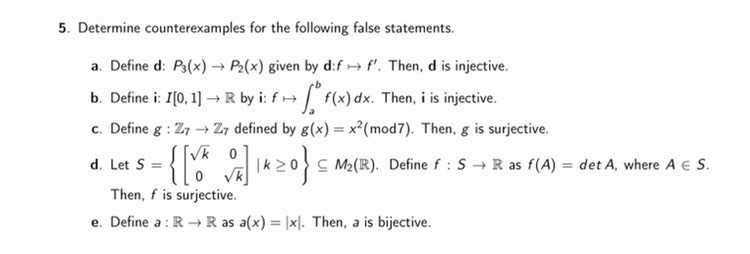 5. Determine counterexamples for the following false statements.
a. Define d: P3(x) → P2(x) given by d:f+ f'. Then, d is injective.
b. Define i: I(0, 1] →R by i: f+ f(x) dx. Then, i is injective.
c. Define g : Z7 → Z7 defined by g(x) = x²(mod7). Then, g is surjective.
[Vk 0
d. Let S
C M2 (R). Define f : S R as f(A) = det A, where A S.
Then, f is surjective.
e. Define a : R R as a(x) = |x|. Then, a is bijective.
%3D
