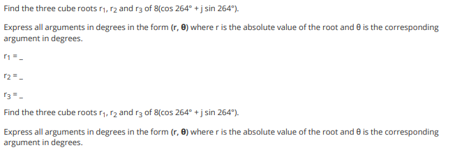 Find the three cube roots r1, r2 and r3 of 8(cos 264° + j sin 264°).
Express all arguments in degrees in the form (r, 0) where r is the absolute value of the root and e is the corresponding
argument in degrees.
r2 =-
r3=-
Find the three cube roots r1, r2 and r3 of 8(cos 264° + j sin 264°).
Express all arguments in degrees in the form (r, 0) where r is the absolute value of the root and e is the corresponding
argument in degrees.
