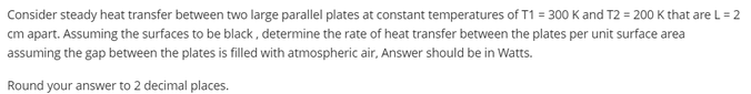 Consider steady heat transfer between two large parallel plates at constant temperatures of T1 = 300 K and T2 = 200 K that are L = 2
cm apart. Assuming the surfaces to be black, determine the rate of heat transfer between the plates per unit surface area
assuming the gap between the plates is filled with atmospheric air, Answer should be in Watts.
Round your answer to 2 decimal places.
