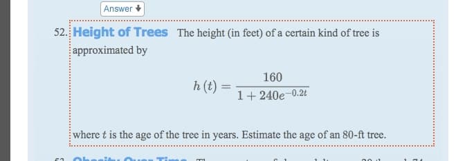 Answer
52. Height of Trees The height (in feet) of a certain kind of tree is
approximated by
160
h (t) =
1+ 240e-0.2t
where t is the age of the tree in years. Estimate the age of an 80-ft tree.
00 1
