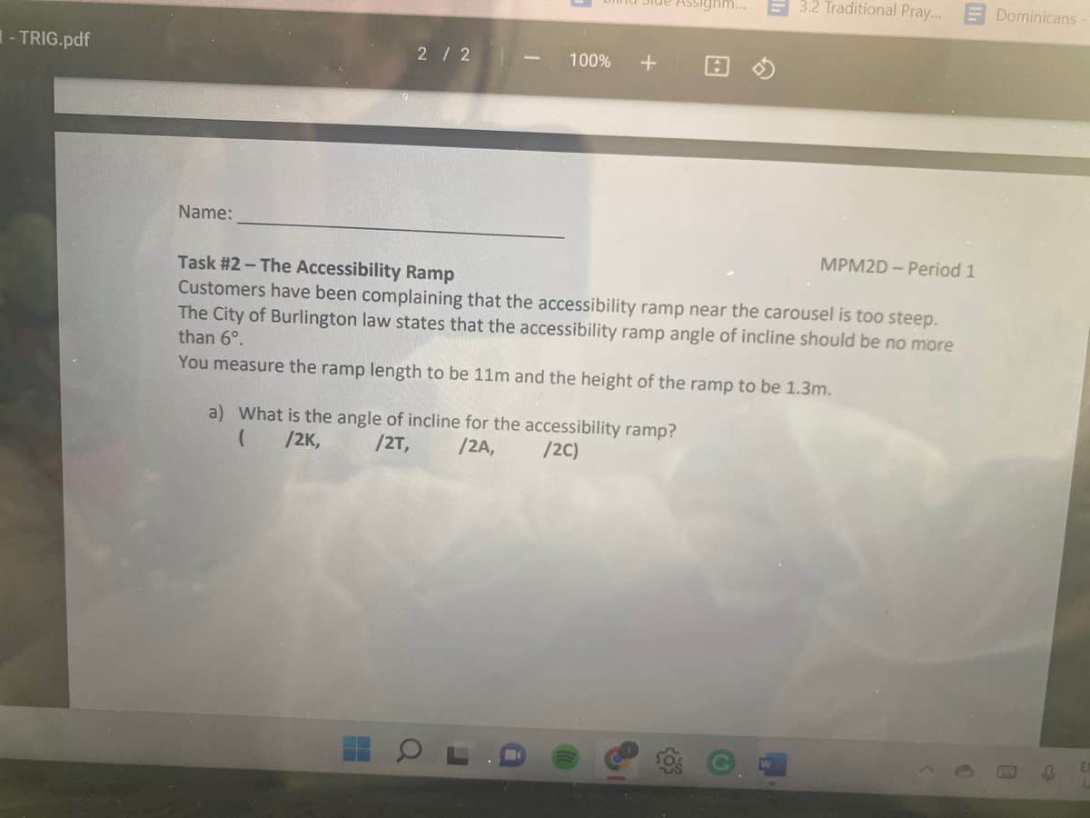 -TRIG.pdf
3.2 Traditional Pray... Dominicans
2/2
100% +
Name:
MPM2D- Period 1
Task #2 - The Accessibility Ramp
Customers have been complaining that the accessibility ramp near the carousel is too steep.
The City of Burlington law states that the accessibility ramp angle of incline should be no more
than 6°.
You measure the ramp length to be 11m and the height of the ramp to be 1.3m.
a) What is the angle of incline for the accessibility ramp?
(
/2K,
/2T,
/2A,
/2C)
O
hm...