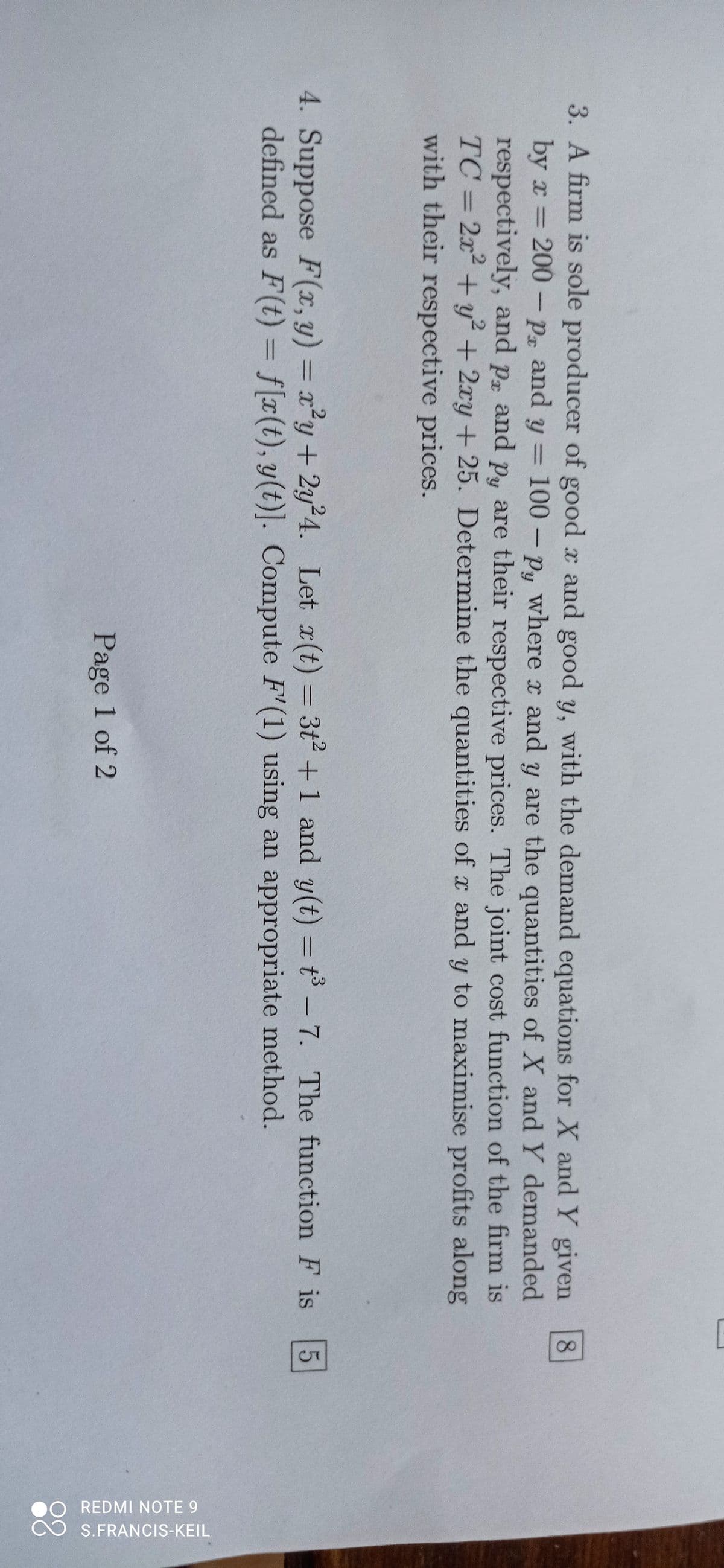 3. A firm is sole producer of good x and good y, with the demand equations for X and Y given
by x = 200 - Px and y = 100-py where x and y are the quantities of X and Y demanded
respectively, and pr and py are their respective prices. The joint cost function of the firm is
TC = 2x² + y²+2xy + 25. Determine the quantities of x and y to maximise profits along
with their respective prices.
Px
4. Suppose F(x, y) = x²y+2y24. Let x(t)=3+2+1 and y(t) = t³ - 7. The function F is 5
defined as F(t) = f[x(t), y(t)]. Compute F'(1) using an appropriate method.
Page 1 of 2
8
]
REDMI NOTE 9
S.FRANCIS-KEIL
88