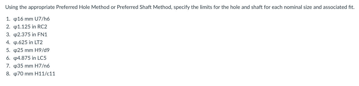 Using the appropriate Preferred Hole Method or Preferred Shaft Method, specify the limits for the hole and shaft for each nominal size and associated fit.
1. p16 mm U7/h6
2. p1.125 in RC2
3. p2.375 in EN1
4. p.625 in LT2
5. p25 mm H9/d9
6. p4.875 in LC5
7. p35 mm H7/n6
8. p70 mm H11/c11
