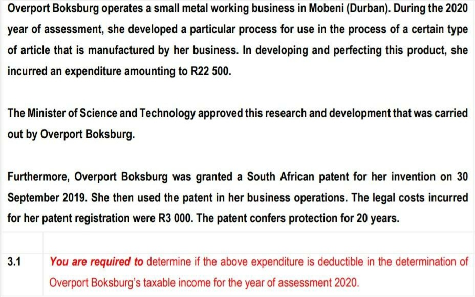 Overport Boksburg operates a small metal working business in Mobeni (Durban). During the 2020
year of assessment, she developed a particular process for use in the process of a certain type
of article that is manufactured by her business. In developing and perfecting this product, she
incurred an expenditure amounting to R22 500.
The Minister of Science and Technology approved this research and development that was carried
out by Overport Boksburg.
Furthermore, Overport Boksburg was granted a South African patent for her invention on 30
September 2019. She then used the patent in her business operations. The legal costs incurred
for her patent registration were R3 000. The patent confers protection for 20 years.
3.1
You are required to determine if the above expenditure is deductible in the determination of
Overport Boksburg's taxable income for the year of assessment 2020.
