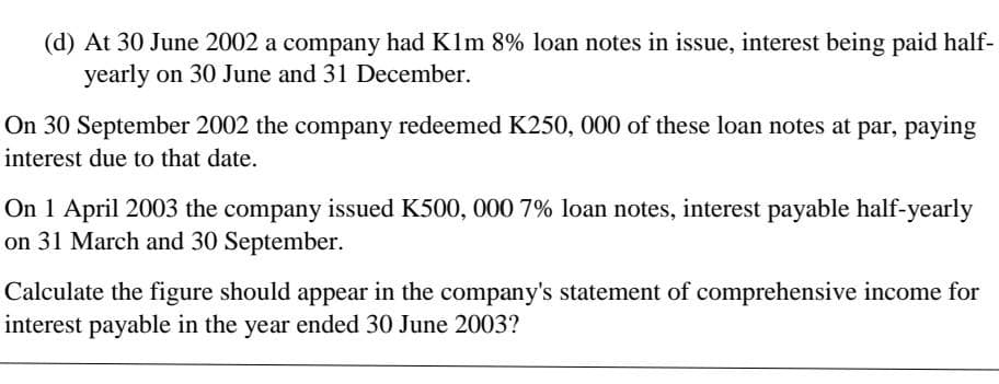 (d) At 30 June 2002 a company had Klm 8% loan notes in issue, interest being paid half-
yearly on 30 June and 31 December.
On 30 September 2002 the company redeemed K250, 000 of these loan notes at par, paying
interest due to that date.
On 1 April 2003 the company issued K500, 000 7% loan notes, interest payable half-yearly
on 31 March and 30 September.
Calculate the figure should appear in the company's statement of comprehensive income for
interest payable in the year ended 30 June 2003?
