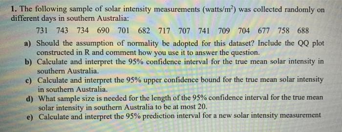 1. The following sample of solar intensity measurements (watts/m2) was collected randomly on
different days in southern Australia:
731 743 734 690 701 682 717 707 741 709 704 677 758 688
a) Should the assumption of normality be adopted for this dataset? Include the QQ plot
constructed in R and comment how you use it to answer the question.
b) Calculate and interpret the 95% confidence interval for the true mean solar intensity in
southern Australia.
c) Calculate and interpret the 95% upper confidence bound for the true mean solar intensity
in southern Australia.
d) What sample size is needed for the length of the 95% confidence interval for the true mean
solar intensity in southern Australia to be at most 20.
e) Calculate and interpret the 95% prediction interval for a new solar intensity measurement
